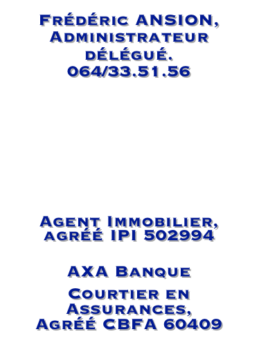 Frédéric ANSION, Administrateur délégué.     064/33.51.56


frederic.ansion@ascofimo.be
Agent Immobilier, agréé IPI 502994
AXA Banque
Courtier en Assurances,           Agréé CBFA 60409 
