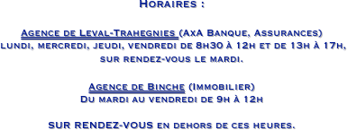 Horaires :

Agence de Leval-Trahegnies (AxA Banque, Assurances)
 lundi, mercredi, jeudi, vendredi de 8h30 à 12h et de 13h à 17h,                                          sur rendez-vous le mardi.

Agence de Binche (Immobilier)
Du mardi au vendredi de 9h à 12h

SUR RENDEZ-VOUS en dehors de ces heures.
